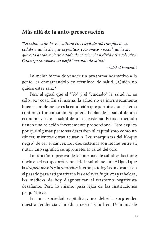 Mis alld de la auto-preservacién  “La salud es un hecho cultural en el sentido mds amplio de la palabra, un hecho que es politico, econdmico y social, wn hecho que estd atado a cierto estado de conciencia individual y colectivo. Cada época esboza un perfil “normal” de salud”  -Michel Foucault  La mejor forma de vender un programa normativo a la gente, es enmarcindolo en términos de salud. ;Quién no quiere estar sanx?  Pero al igual que el “Yo” y el “cuidado’, la salud no es sélo una cosa. En si misma, la salud no es intrinsecamente  buena: simplemente es la condicién que permite a un sistema continuar funcionando. Se puede hablar de la salud de una cconomia, o de la salud de un ecosistema. Estos a menudo tienen una relacién inversamente proporcional. Esto explica por qué algunas personas describen al capitalismo como un céncer, mientras otras acusan a “Ixs anarquistas del bloque negro” de ser el cancer. Los dos sistemas son letales entre si; nutrir uno significa comprometer la salud del otro.  La funcién represiva de las normas de salud es bastante obvia en el campo profesional de la salud mental. Al igual que ladrapetomaniay la anarchia fueron patologias invocadas en el pasado para estigmatizar a lxs esclavxs fugitivs y rebeldes, Ixs médicxs de hoy diagnostican el trastorno negativista desafiante. Pero lo mismo pasa lejos de las instituciones psiquitricas  En una sociedad capitalista, no deberia sorprender nuestra tendencia a medir nuestra salud en términos de  15 
